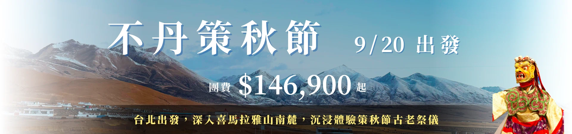 該圖片為一張寬幅設計的旅遊文章 Banner 宣傳圖。主視覺背景為壯麗的不丹高原風光,連綿起伏的雄偉喜馬拉雅山脈山頭覆蓋著白雪,與晴朗明亮的蔚藍天空相得益彰,山腳下依稀可見零星的藏式傳統白色建築群。畫面上方印有醒目的白色大字「不丹策秋節 9/20 出發」,中央標註「團費 $146,900 起」,下方黑色漸層區塊則帶有黃色文案「台北出發,深入喜馬拉雅山南麓,沉浸體驗策秋節古老祭儀」。右側則有一位身著傳統彩繪法衣、頭戴威嚴密宗神靈面具的策秋節金剛舞舞者半身像,為整體視覺增添了濃厚、神聖的藏傳佛教慶典與異國文化氛圍。